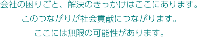 会社の困りごと、解決のきっかけはここにあります。このつながりが社会貢献につながります。ここには無限の可能性があります。