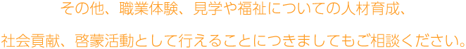 その他、職業体験、見学や福祉についての人材育成、社会貢献、啓蒙活動として行えることにつきましてもご相談ください。