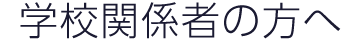 学校関係者の方へ