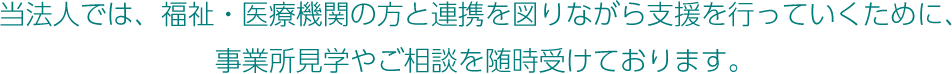 当法人では、福祉・医療機関の方と連携を図りながら支援を行っていくために、事業所見学やご相談を随時受けております。