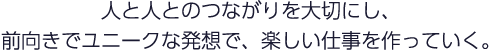 人と人とのつながりを大切にし、前向きでユニークな発想で、楽しい仕事を作っていく。